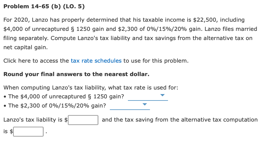 Problem 14-65 (b) (LO. 5)
For 2020, Lanzo has properly determined that his taxable income is $22,500, including
$4,000 of unrecaptured § 1250 gain and $2,300 of 0%/15%/20% gain. Lanzo files married
filing separately. Compute Lanzo's tax liability and tax savings from the alternative tax on
net capital gain.
Click here to access the tax rate schedules to use for this problem.
Round your final answers to the nearest dollar.
When computing Lanzo's tax liability, what tax rate is used for:
• The $4,000 of unrecaptured § 1250 gain?
• The $2,300 of 0%/15%/20% gain?
Lanzo's tax liability is $
and the tax saving from the alternative tax computation
is $
