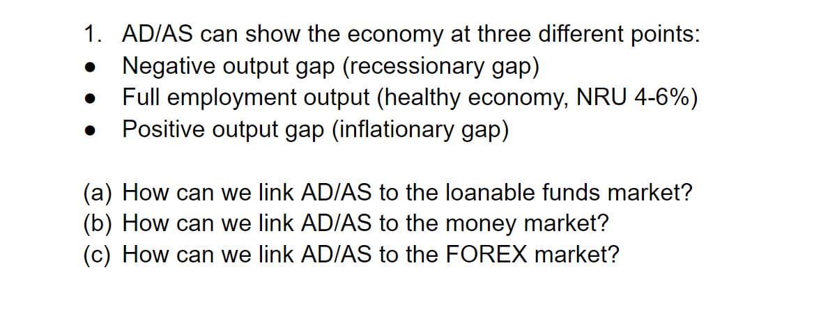 1. AD/AS can show the economy at three different points:
Negative output gap (recessionary gap)
Full employment output (healthy economy, NRU 4-6%)
Positive output gap (inflationary gap)
(a) How can we link AD/AS to the loanable funds market?
(b) How can we link AD/AS to the money market?
(c) How can we link AD/AS to the FOREX market?
