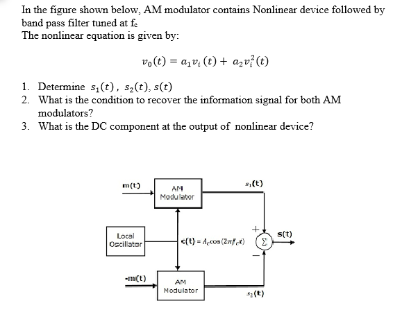In the figure shown below, AM modulator contains Nonlinear device followed by
band pass filter tuned at fe
The nonlinear equation is given by:
vo(t) = a, v; (t) + azv? (t)
1. Determine s1(t), s2(t), s(t)
2. What is the condition to recover the information signal for both AM
modulators?
3. What is the DC component at the output of nonlinear device?
m(t)
s,(t)
AM
Modulator
s(t)
Σ
Local
Oscillatar
c(t) = Accos (2mfet)
-m(t)
AM
Modulator
s: (t)
