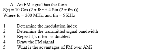 A. An FM signal has the form
S(t) = 10 Cos (2 a fe t+ 4 Sin (2 n fm t))
Where fc = 200 MHz, and fm = 5 KHz
1.
Determine the modulation index
2.
Determine the transmitted signal bandwidth
Repeat 1,2 if fm is doubled
Draw the FM signal
What is the advantages of FM over AM?
3.
4.
5.
