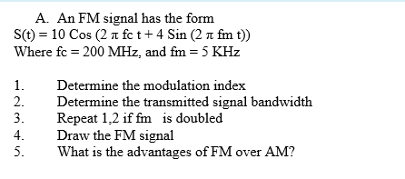 A. An FM signal has the form
S(t) = 10 Cos (2 a fc t+ 4 Sin (2 n fm t))
Where fc = 200 MHz, and fm = 5 KHz
1.
Determine the modulation index
2.
Determine the transmitted signal bandwidth
Repeat 1,2 if fm is doubled
Draw the FM signal
What is the advantages of FM over AM?
3.
4.
5.
