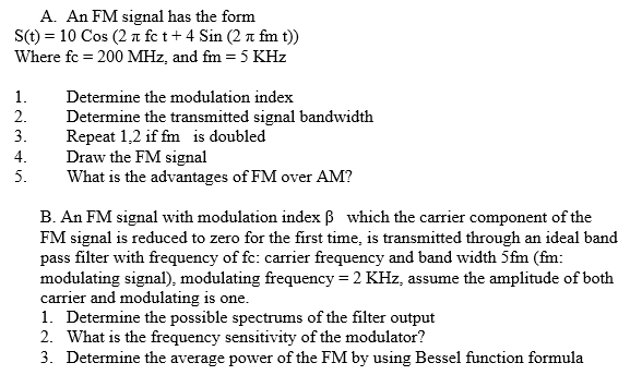 A. An FM signal has the form
S(t) = 10 Cos (2 a fe t+ 4 Sin (2 n fm t))
Where fc = 200 MHz, and fm = 5 KHz
%3D
1.
Determine the modulation index
2.
Determine the transmitted signal bandwidth
Repeat 1,2 if fm is doubled
Draw the FM signal
What is the advantages of FM over AM?
3.
4.
5.
B. An FM signal with modulation index B which the carrier component of the
FM signal is reduced to zero for the first time, is transmitted through an ideal band
pass filter with frequency of fc: carrier frequency and band width 5fm (fm:
modulating signal), modulating frequency = 2 KHz, assume the amplitude of both
carrier and modulating is one.
1. Determine the possible spectrums of the filter output
2. What is the frequency sensitivity of the modulator?
3. Determine the average power of the FM by using Bessel function formula
