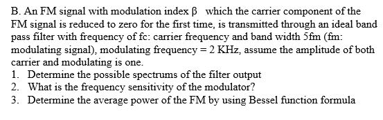 B. An FM signal with modulation index ß which the carrier component of the
FM signal is reduced to zero for the first time, is transmitted through an ideal band
pass filter with frequency of fc: carrier frequency and band width 5fm (fm:
modulating signal), modulating frequency = 2 KHz, assume the amplitude of both
carrier and modulating is one.
1. Determine the possible spectrums of the filter output
2. What is the frequency sensitivity of the modulator?
3. Determine the average power of the FM by using Bessel function formula
