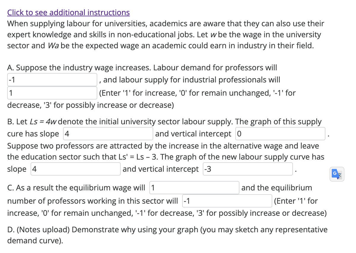 Click to see additional instructions
When supplying labour for universities, academics are aware that they can also use their
expert knowledge and skills in non-educational jobs. Let w be the wage in the university
sector and Wa be the expected wage an academic could earn in industry in their field.
A. Suppose the industry wage increases. Labour demand for professors will
-1
and labour supply for industrial professionals will
1
I
(Enter '1' for increase, '0' for remain unchanged, '-1' for
decrease, '3' for possibly increase or decrease)
B. Let Ls = 4w denote the initial university sector labour supply. The graph of this supply
cure has slope 4
and vertical intercept 0
Suppose two professors are attracted by the increase in the alternative wage and leave
the education sector such that Ls' = Ls - 3. The graph of the new labour supply curve has
slope 4
and vertical intercept -3
C. As a result the equilibrium wage will 1
and the equilibrium
(Enter '1' for
number of professors working in this sector will -1
increase, '0' for remain unchanged, '-1' for decrease, '3' for possibly increase or decrease)
D. (Notes upload) Demonstrate why using your graph (you may sketch any representative
demand curve).