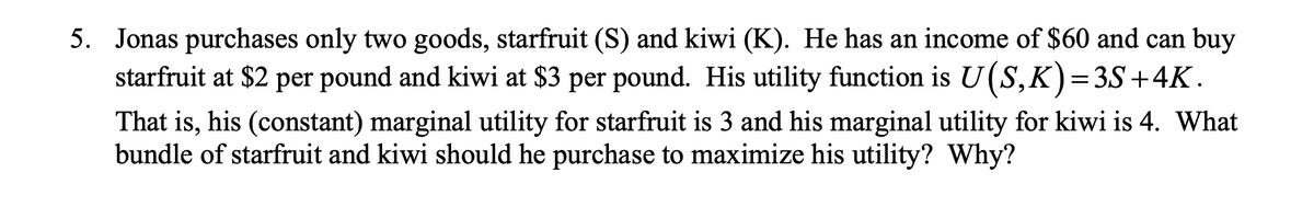 5. Jonas purchases only two goods, starfruit (S) and kiwi (K). He has an income of $60 and can buy
starfruit at $2 per pound and kiwi at $3 per pound. His utility function is U(S,K)=3S+4K.
That is, his (constant) marginal utility for starfruit is 3 and his marginal utility for kiwi is 4. What
bundle of starfruit and kiwi should he purchase to maximize his utility? Why?