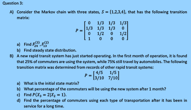 Question 3:
A) Consider the Markov chain with three states, S = {1,2,3,4}, that has the following transition
matrix:
го 1/3 1/3 1/3]
1/3 1/3 1/3 0
1/2 0
P =
1/2
1 0 0
a) Find F), F(2)
b) Find steady state distribution.
B) A new rapid transit system has just started operating. In the first month of operation, it is found
that 25% of commuters are using the system, while 75% still travel by automobiles. The following
transition matrix was determined from records of other rapid transit systems:
[ 4/5 1/5
P = \3/10 7/10]
a) What is the initial state matrix?
b) What percentage of the commuters will be using the new system after 1 month?
c) Find P(X3 = 2|X2 = 1).
d) Find the percentage of commuters using each type of transportation after it has been in
service for a long time.

