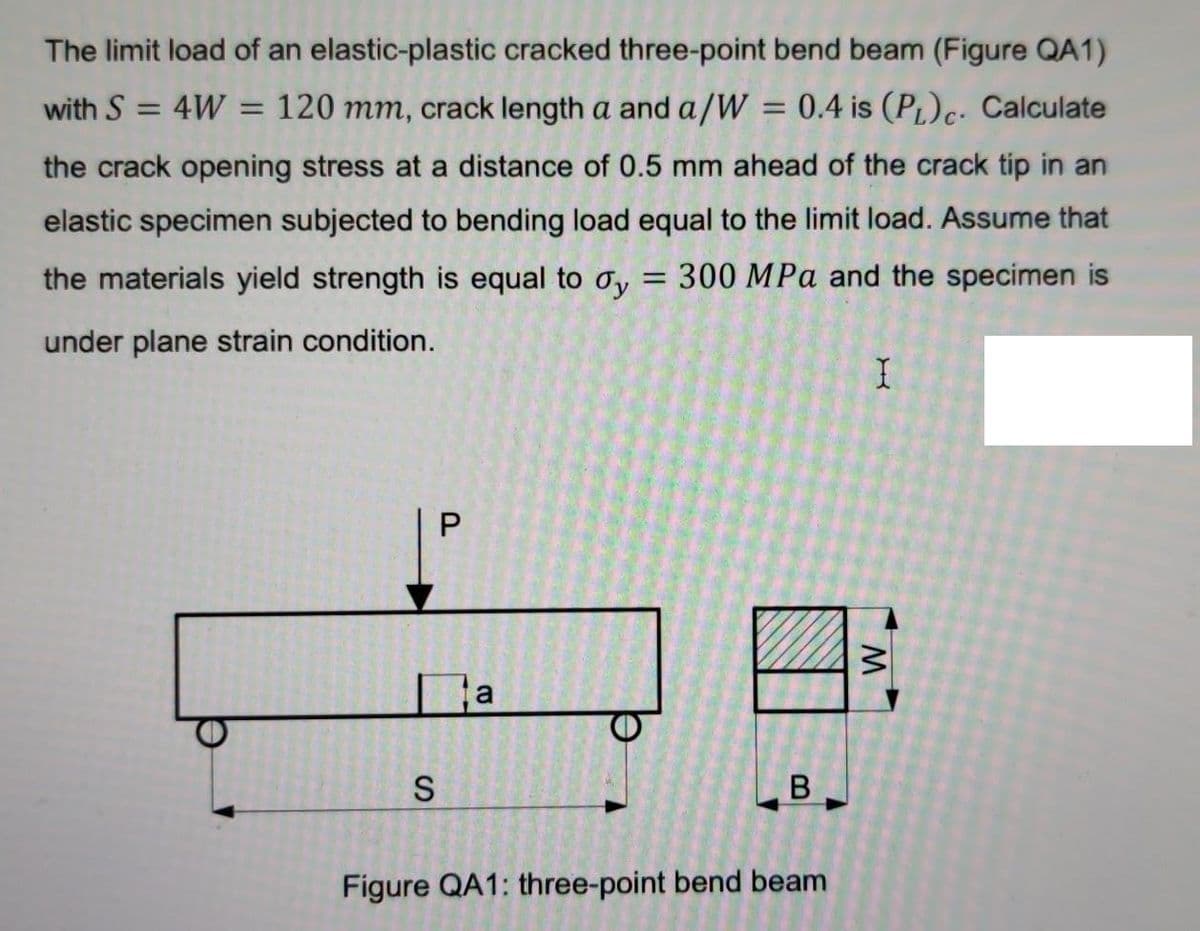 The limit load of an elastic-plastic cracked three-point bend beam (Figure QA1)
with S = 4W = 120 mm, crack length a and a/W = 0.4 is (PL)c. Calculate
%3D
the crack opening stress at a distance of 0.5 mm ahead of the crack tip in an
elastic specimen subjected to bending load equal to the limit load. Assume that
the materials yield strength is equal to oy
300 MPa and the specimen is
under plane strain condition.
Figure QA1: three-point bend beam
P.
SI
