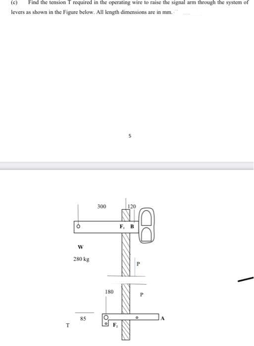(c)
Find the tension T required in the operating wire to raise the signal arm through the system of
levers as shown in the Figure below. All length dimensions are in mm.
300
120
F, B
280 kg
180
85
T
