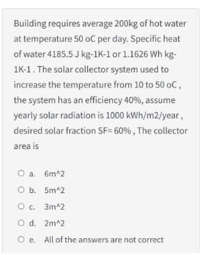 Building requires average 200kg of hot water
at temperature 50 oC per day. Specific heat
of water 4185.5 J kg-1K-1 or 1.1626 Wh kg-
1K-1. The solar collector system used to
increase the temperature from 10 to 50 oC,
the system has an efficiency 40%, assume
yearly solar radiation is 1000 kWh/m2/year,
desired solar fraction SF= 60%, The collector
area is
O a. 6m^2
O b. 5m^2
О с. Зт^2
O d. 2m^2
O e. All of the answers are not correct

