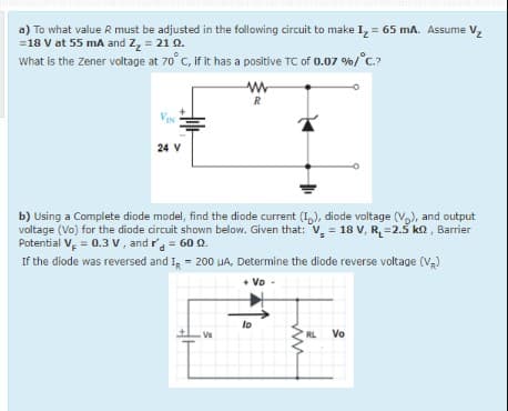 a) To what value R must be adjusted in the following circuit to make I, = 65 mA. Assume V,
=18 V at 55 mA and Z, = 21 Q.
What is the zener voltage at 70° C, if it has a positive TC of 0.07 %/°c?
R
24 V
b) Using a Complete diode model, find the diode current (I,), diode voltage (V,), and output
voltage (Vo) for the diode circuit shown below. Given that: V, = 18 V, R, =2.5 ka, Barier
Potential V = 0.3 v , and r = 60 Q.
If the diode was reversed and I, = 200 UA, Determine the diode reverse voltage (V)
+ Vo
lo
Vs
RL
Vo
