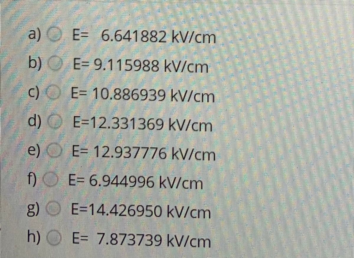 a)
E= 6.641882 kV/cm
b)
O E= 9.115988 kV/cm
c)
E= 10.886939 kV/cm
d) E=12.331369 kV/cm
e) O E= 12.937776 kV/cm
f) E= 6.944996 kV/cm
g) O E=14.426950 kV/cm
h) E= 7.873739 kV/cm
