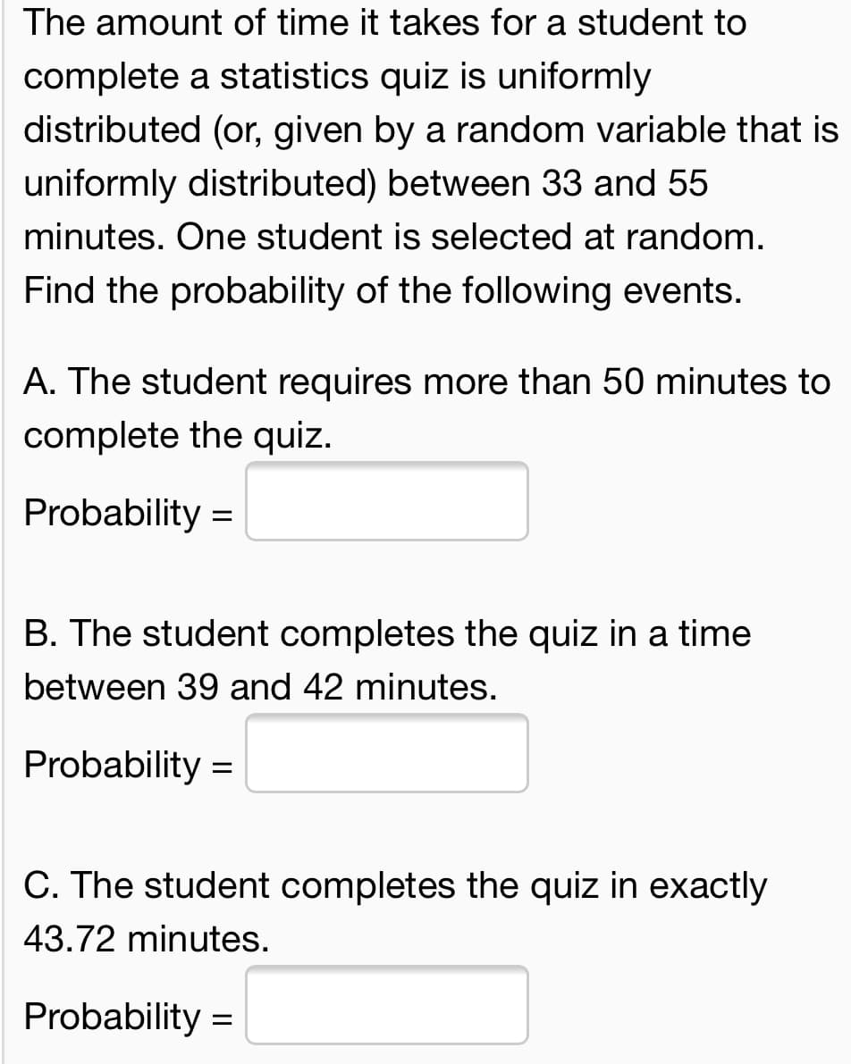 The amount of time it takes for a student to
complete a statistics quiz is uniformly
distributed (or, given by a random variable that is
uniformly distributed) between 33 and 55
minutes. One student is selected at random.
Find the probability of the following events.
A. The student requires more than 50 minutes to
complete the quiz.
Probability :
B. The student completes the quiz in a time
between 39 and 42 minutes.
Probability =
C. The student completes the quiz in exactly
43.72 minutes.
Probability =
