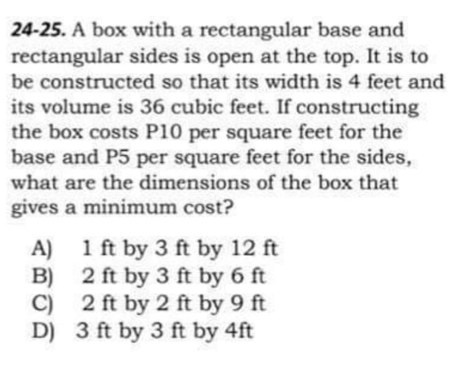 24-25. A box with a rectangular base and
rectangular sides is open at the top. It is to
be constructed so that its width is 4 feet and
its volume is 36 cubic feet. If constructing
the box costs P10 per square feet for the
base and P5 per square feet for the sides,
what are the dimensions of the box that
gives a minimum cost?
A) 1 ft by 3 ft by 12 ft
B) 2 ft by 3 ft by 6 ft
C) 2 ft by 2 ft by 9 ft
D) 3 ft by 3 ft by 4ft

