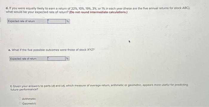 d. If you were equally likely to earn a return of 22 %, 10 %, 19 % , 3%, or 1% in each year (these are the five annual returns for stock ABC),
what would be your expected rate of return? (Do not round intermediate calculations.)
Expected rate of return
e. What if the five possible outcomes were those of stock XYZ?
Expected rate of return.
%
Arithmetic
Geometric
%
f. Given your answers to parts (d) and (e), which measure of average return, arithmetic or geometric, appears more useful for predicting
future performance?