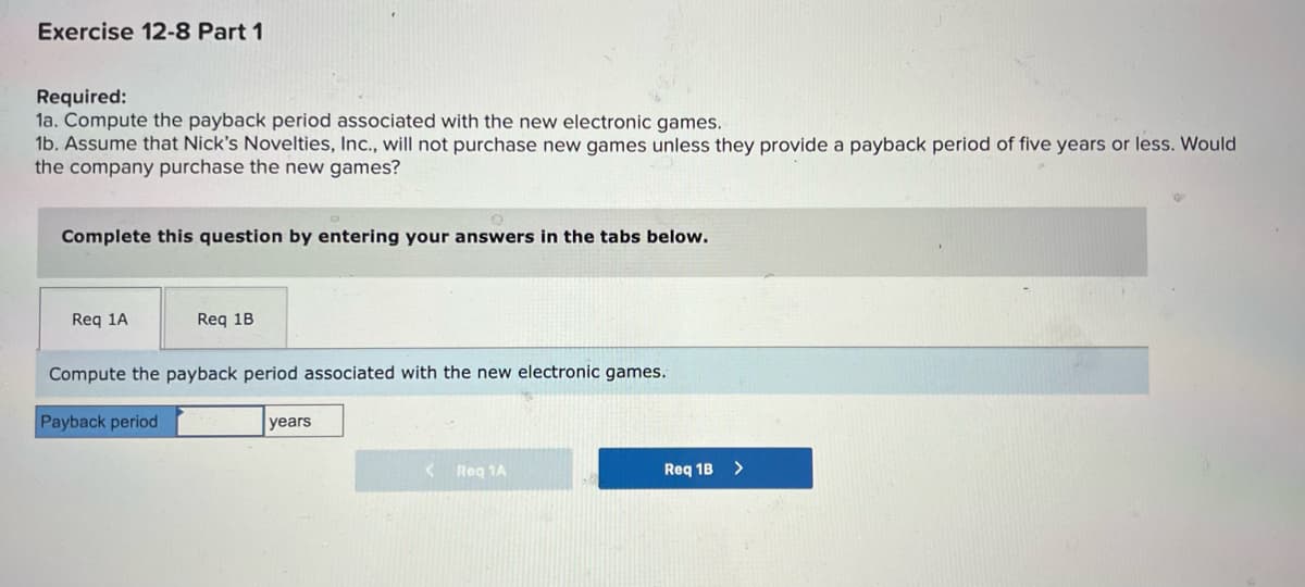 Exercise 12-8 Part 1
Required:
1a. Compute the payback period associated with the new electronic games.
1b. Assume that Nick's Novelties, Inc., will not purchase new games unless they provide a payback period of five years or less. Would
the company purchase the new games?
Complete this question by entering your answers in the tabs below.
Req 1A
Req 1B
Compute the payback period associated with the new electronic games.
Payback period
years
<
Reg 1A
Req 1B >