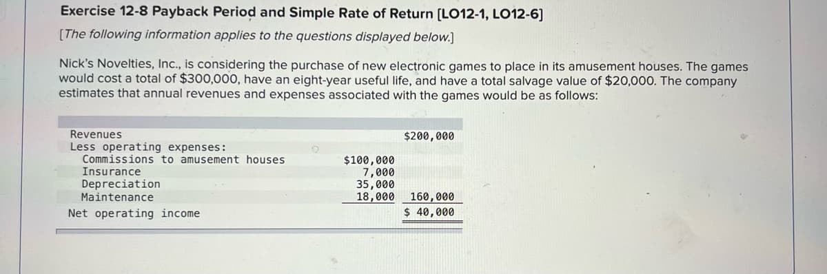 Exercise 12-8 Payback Period and Simple Rate of Return [LO12-1, LO12-6]
[The following information applies to the questions displayed below.]
Nick's Novelties, Inc., is considering the purchase of new electronic games to place in its amusement houses. The games
would cost a total of $300,000, have an eight-year useful life, and have a total salvage value of $20,000. The company
estimates that annual revenues and expenses associated with the games would be as follows:
Revenues
$200,000
Less operating expenses:
Commissions to amusement houses
$100,000
Insurance
7,000
Depreciation
35,000
Maintenance
18,000
160,000
Net operating income
$ 40,000