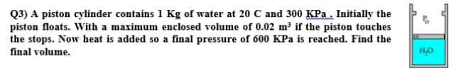 Q3) A piston cylinder contains 1 Kg of water at 20 C and 300 KPa. Initially the
piston floats. With a maximum enclosed volume of 0.02 m³ if the piston touches
the stops. Now heat is added so a final pressure of 600 KPa is reached. Find the
final volume.
