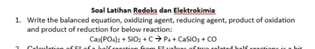 Soal Latihan Redoks dan Elektrokimia
1. Write the balanced equation, oxidizing agent, reducing agent, product of oxidation
and product of reduction for below reaction:
Ca3(PO4)2 + SiO2 +C> P4 + CaSiO3 + CO
Caleulatien of F9
ation
lated ha1f reastiong in
bit
