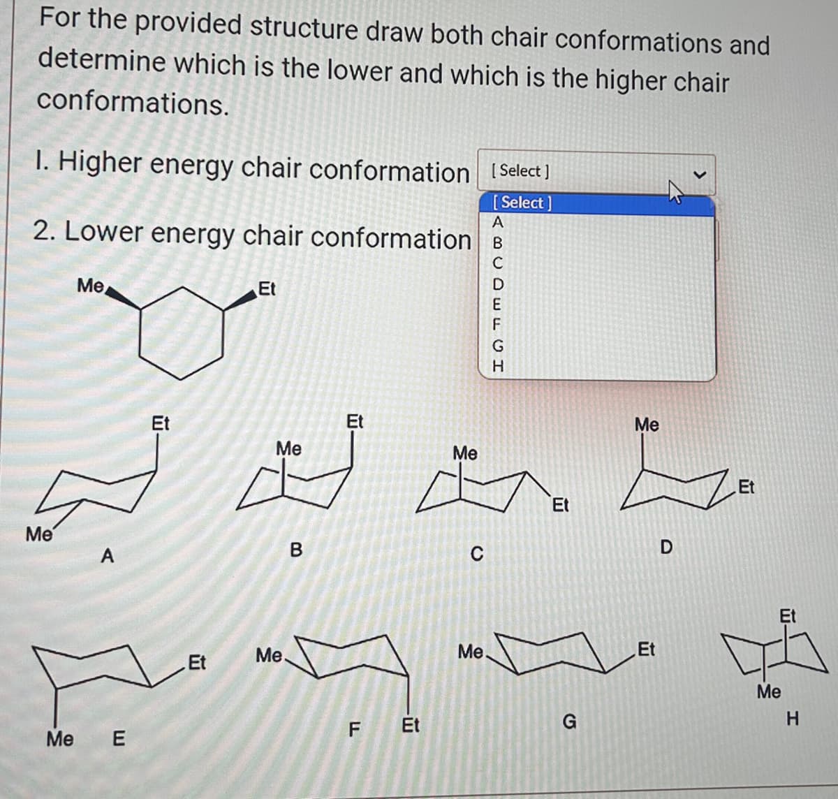 For the provided structure draw both chair conformations and
determine which is the lower and which is the higher chair
conformations.
1. Higher energy chair conformation [Select]
[Select]
2. Lower energy chair conformation B
Me
Me
Me
E
Et
Et
Et
Me
Me
B
Et
F
Et
Me
C
ABCDEFGH
Me.
Et
G
Me
Et
D
Et
Et
Me
H