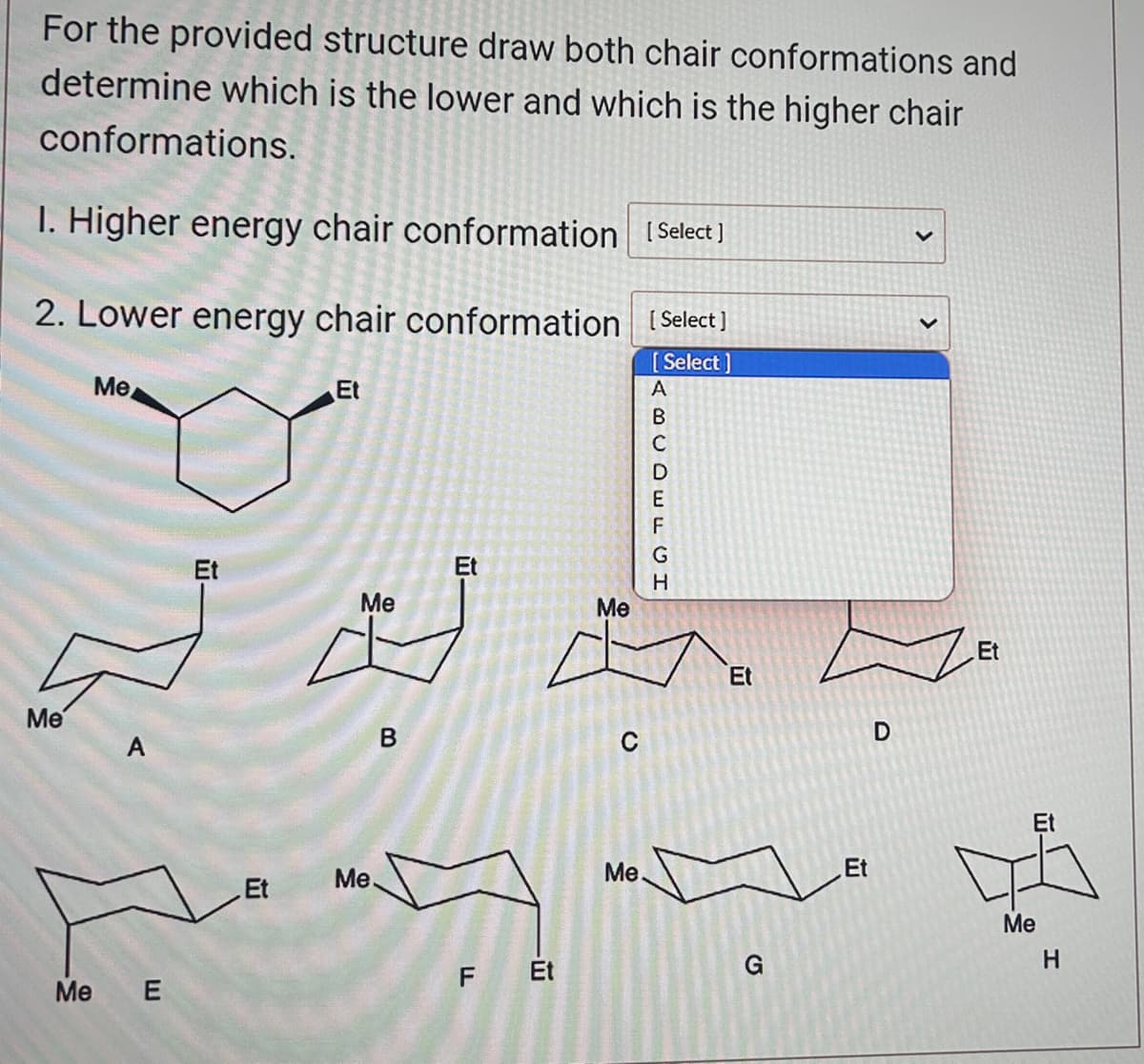 For the provided structure draw both chair conformations and
determine which is the lower and which is the higher chair
conformations.
1. Higher energy chair conformation [Select]
2. Lower energy chair conformation [Select]
[Select]
Me
Me
Me
A
E
Et
Et
Me
B
Et
Me
F Et
Me
C
Me.
ABCDEFGH
Et
G
Et
D
Et
Et
Me
H