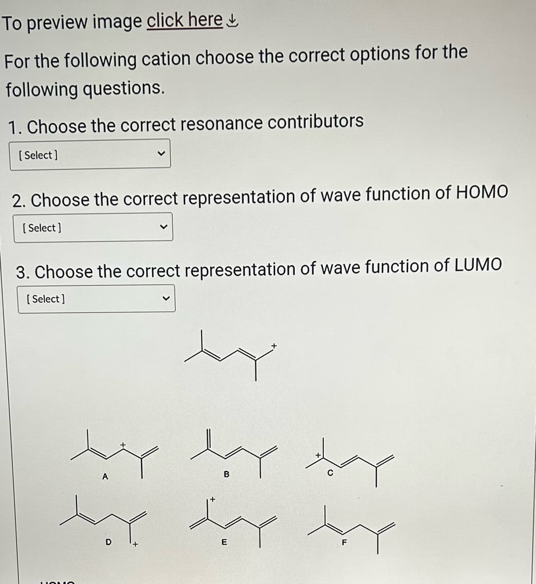 To preview image click here
For the following cation choose the correct options for the
following questions.
1. Choose the correct resonance contributors
[Select]
2. Choose the correct representation of wave function of HOMO
[Select]
3. Choose the correct representation of wave function of LUMO
[Select]
ساد سبد ضبط
QUO
A
the day the
D
E
B
+