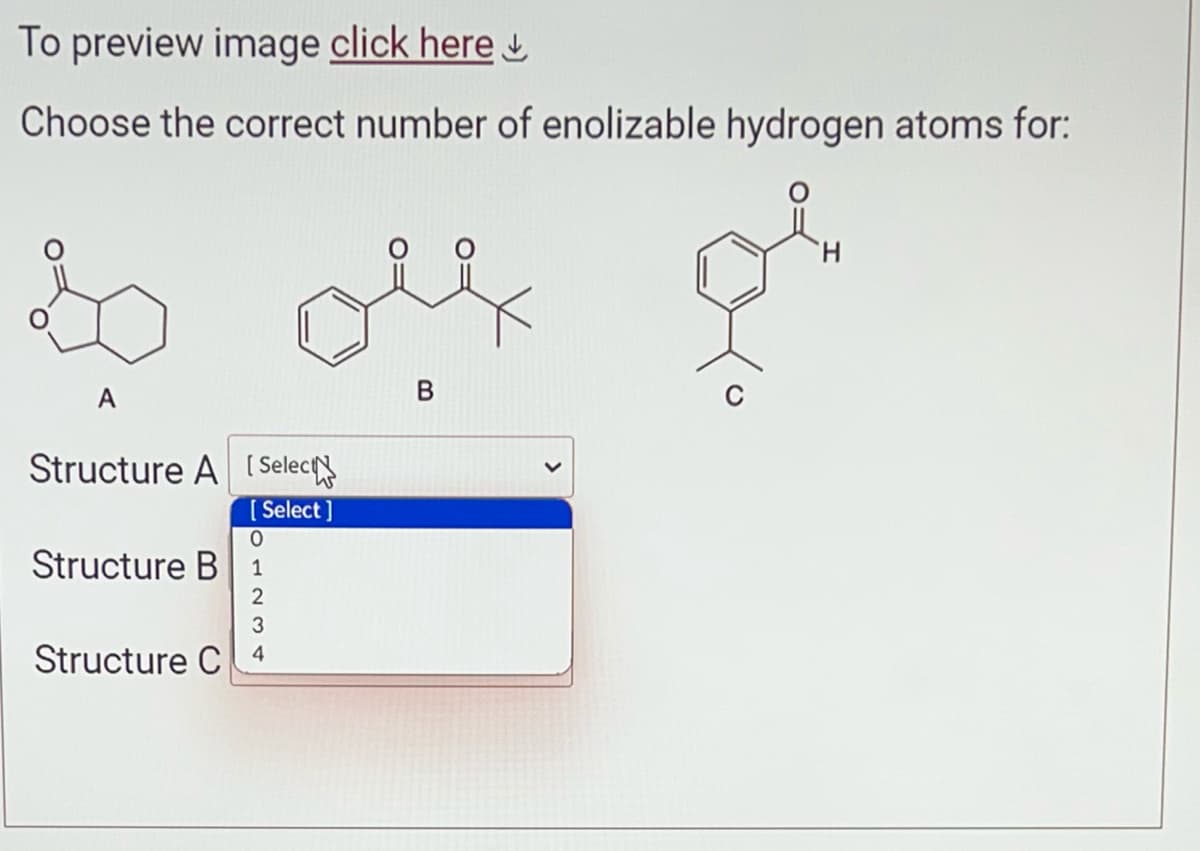 To preview image click here
Choose the correct number of enolizable hydrogen atoms for:
A
Structure A [Select
[Select]
0
Structure B 1
2
3
Structure C4
B
H