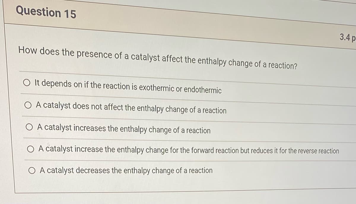 Question 15
How does the presence of a catalyst affect the enthalpy change of a reaction?
3.4 p
O It depends on if the reaction is exothermic or endothermic
A catalyst does not affect the enthalpy change of a reaction
A catalyst increases the enthalpy change of a reaction
O A catalyst increase the enthalpy change for the forward reaction but reduces it for the reverse reaction
O A catalyst decreases the enthalpy change of a reaction