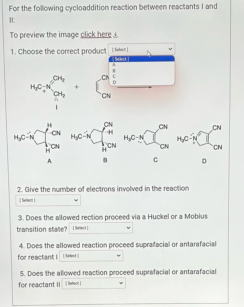 For the following cycloaddition reaction between reactants I and
11:
To preview the image click here
1. Choose the correct product [Select]
[Select]
H3C-
H3C-N
H
CN
H
CH₂
CH₂
CN
A
+
A
B
CN C
D
H3C-N
CN
CN
...H
wwwx
H3C-N
CN
H
CN
B
CN
H3C-
2. Give the number of electrons involved in the reaction
[Select]
D
3. Does the allowed rection proceed via a Huckel or a Mobius
transition state? [Select]
CN
CN
4. Does the allowed reaction proceed suprafacial or antarafacial
for reactant [Select]
5. Does the allowed reaction proceed suprafacial or antarafacial
for reactant II [Select]