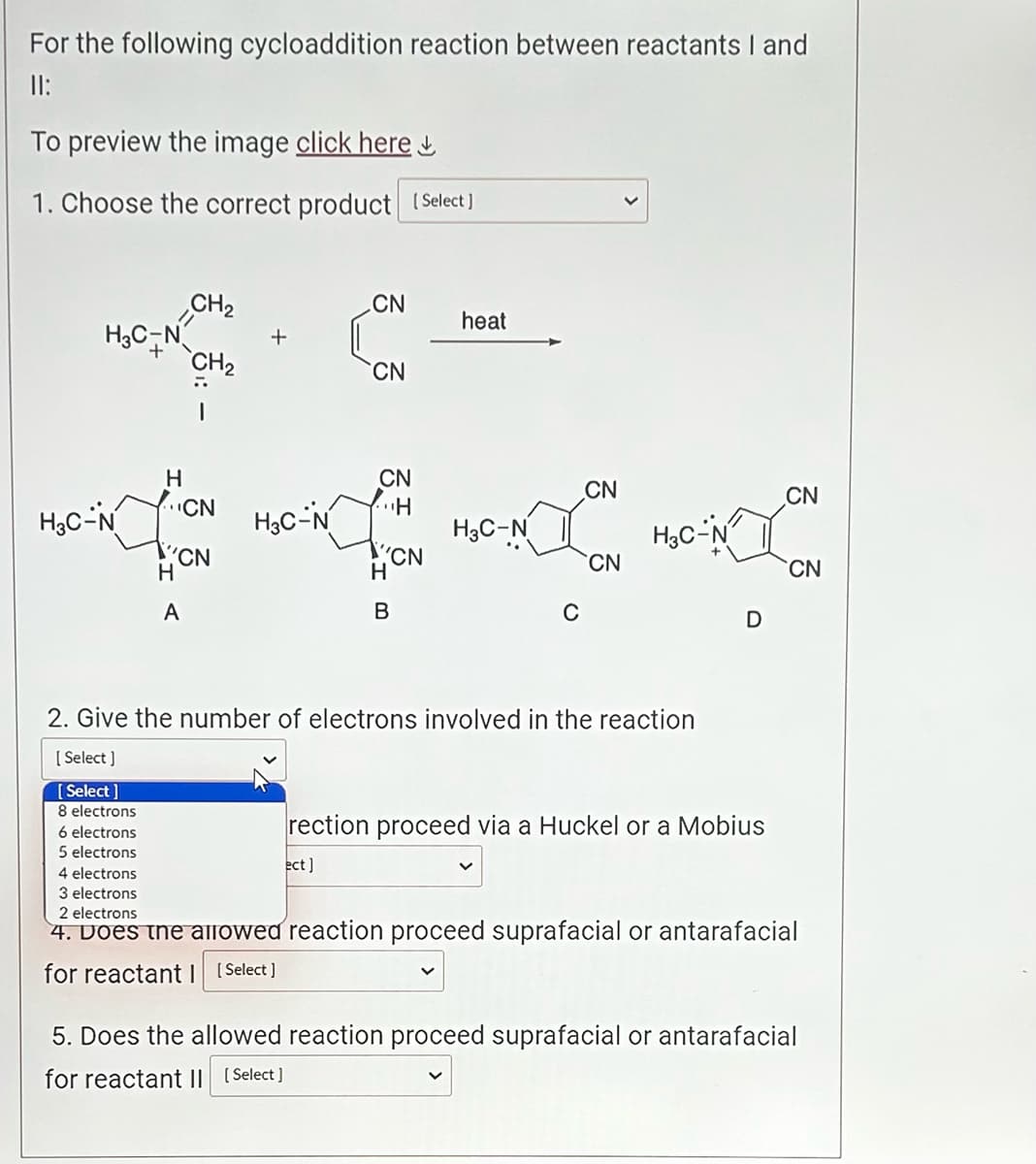 For the following cycloaddition reaction between reactants I and
11:
To preview the image click here
1. Choose the correct product [Select]
H3C-N
H3C-N
H
CN
H
CH₂
CH₂
CN
A
H3C-N
CN
CN
ect]
CN
H
H
CN
B
heat
H3C-N
C
CN
CN
H3C-N
2. Give the number of electrons involved in the reaction
[Select]
[Select]
8 electrons
6 electrons
5 electrons
D
rection proceed via a Huckel or a Mobius
CN
CN
4 electrons
3 electrons
2 electrons
4. Does the allowed reaction proceed suprafacial or antarafacial
for reactant 1 [Select]
5. Does the allowed reaction proceed suprafacial or antarafacial
for reactant II [Select]