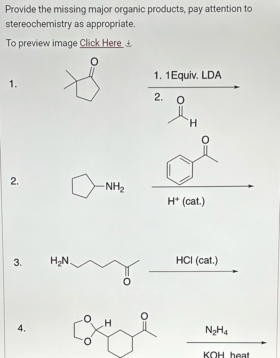 Provide the missing major organic products, pay attention to
stereochemistry as appropriate.
To preview image Click Here
1.
2.
3.
4.
H₂N.
-NH₂
1. 1 Equiv. LDA
2.
H
H+ (cat.)
HCI (cat.)
N₂H4
KOH. heat