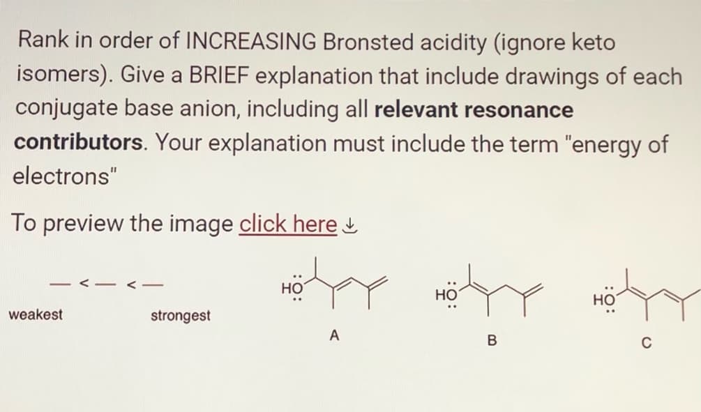 Rank in order of INCREASING Bronsted acidity (ignore keto
isomers). Give a BRIEF explanation that include drawings of each
conjugate base anion, including all relevant resonance
contributors. Your explanation must include the term "energy of
electrons"
To preview the image click here
weakest
<-
strongest
where they
HO
HO
A
HO
B
C