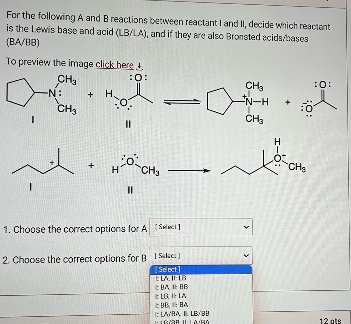 For the following A and B reactions between reactant I and II, decide which reactant
is the Lewis base and acid (LB/LA), and if they are also Bronsted acids/bases
(BA/BB)
To preview the image click here
CH3
1
-N:
CH3
+ H.
+
:O:
||
HO-CH3
||
1. Choose the correct options for A [Select]
2. Choose the correct options for B [Select]
[Select]
I: LA. II: LB
I: BA, II: BB
1: LB, II: LA
1: BB, II: BA
1: LA/BA, II: LB/BB
ILB/BB II: LA/BA
CH3
+1
-N-H
CH3
>
HIO:
CH3
:0:
12 pts