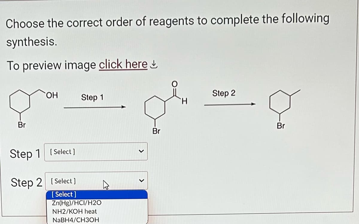 Choose the correct order of reagents to complete the following
synthesis.
To preview image click here
Br
OH
Step 1
Step 1 [Select]
Step 2
[Select]
[Select]
Zn(Hg)/HCI/H2O
NH2/KOH heat
NaBH4/CH3OH
Br
H
Step 2
Ç
Br
