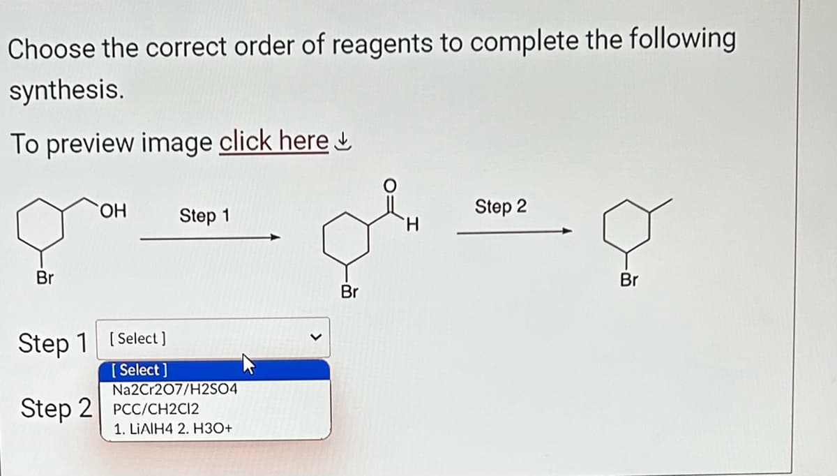 Choose the correct order of reagents to complete the following
synthesis.
To preview image click here
Br
OH
Step 1 [Select]
[Select]
Step 1
Na2Cr207/H2SO4
Step 2 PCC/CH2C12
1. LIAIH4 2. H3O+
Br
Step 2
8
Br