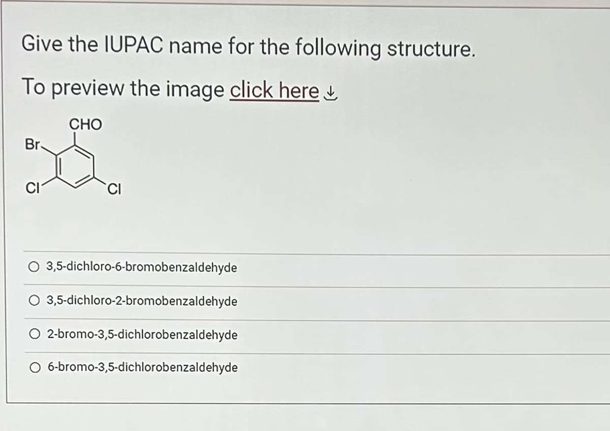 Give the IUPAC name for the following structure.
To preview the image click here
CHO
Br.
CI
CI
3,5-dichloro-6-bromobenzaldehyde
3,5-dichloro-2-bromobenzaldehyde
O 2-bromo-3,5-dichlorobenzaldehyde
O 6-bromo-3,5-dichlorobenzaldehyde