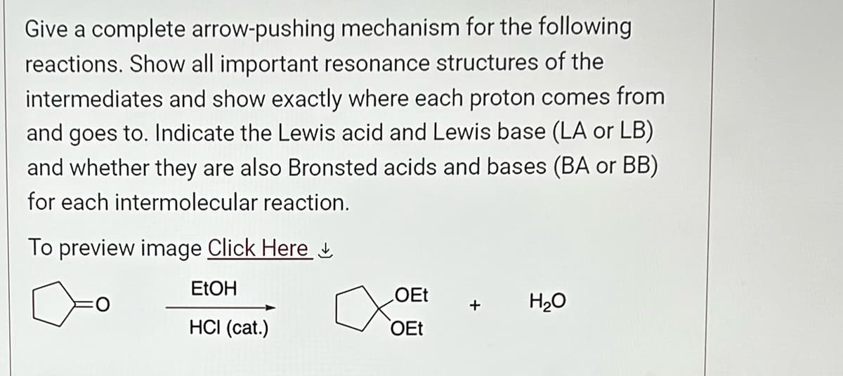 Give a complete arrow-pushing mechanism for the following
reactions. Show all important resonance structures of the
intermediates and show exactly where each proton comes from
and goes to. Indicate the Lewis acid and Lewis base (LA or LB)
and whether they are also Bronsted acids and bases (BA or BB)
for each intermolecular reaction.
To preview image Click Here.
EtOH
HCI (cat.)
OEt
OEt
H₂O