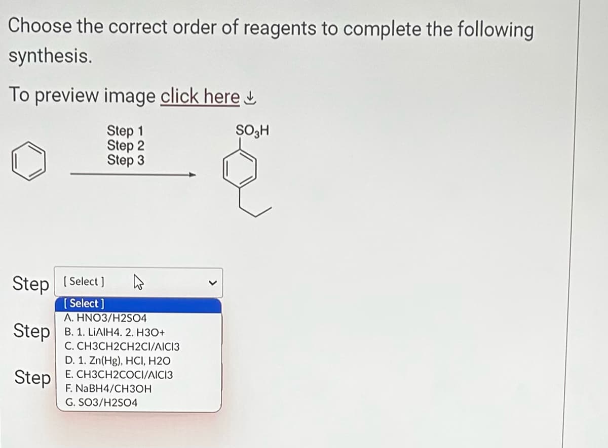 Choose the correct order of reagents to complete the following
synthesis.
To preview image click here
Step 1
Step 2
Step 3
Step [Select]
[Select]
A. HNO3/H2SO4
Step B. 1. LIAIH4. 2. H3O+
C. CH3CH2CH2CI/AICI3
Step
D. 1. Zn(Hg), HCI, H2O
E. CH3CH2COCI/AICI3
F. NaBH4/CH3OH
G. SO3/H2SO4
SO3H