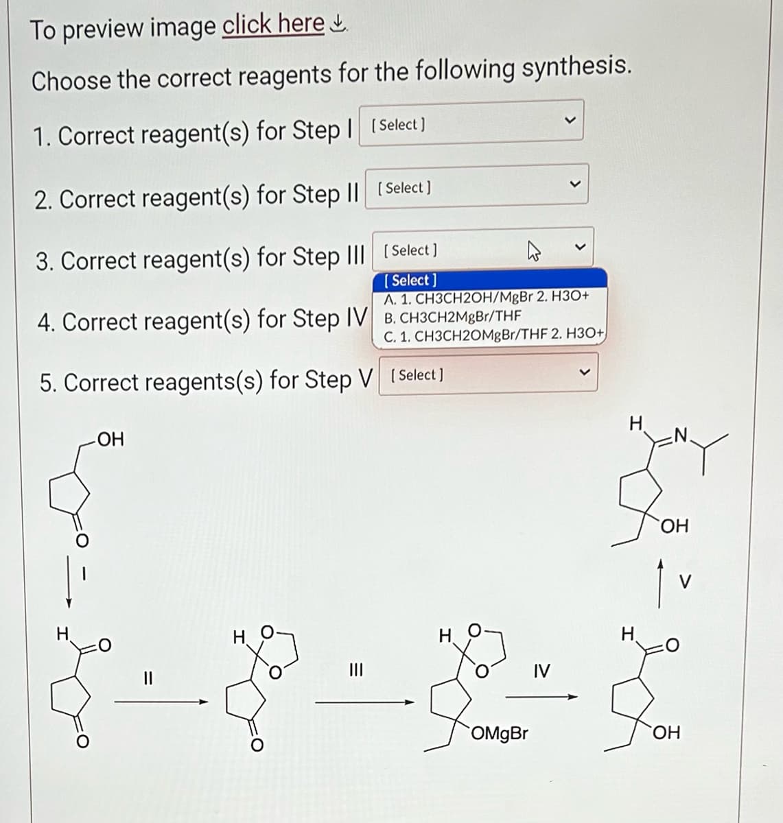 To preview image click here
Choose the correct reagents for the following synthesis.
1. Correct reagent(s) for Step 1 [Select]
2. Correct reagent(s) for Step II [Select]
3. Correct reagent(s) for Step III
[Select]
[Select]
4. Correct reagent(s) for Step IV B. CH3CH2MgBr/THF
H
A. 1. CH3CH2OH/MgBr 2. H3O+
5. Correct reagents(s) for Step V [Select]
-OH
H
C. 1. CH3CH20MgBr/THF 2. H3O+
OMgBr
IV
H
OH
V
OH