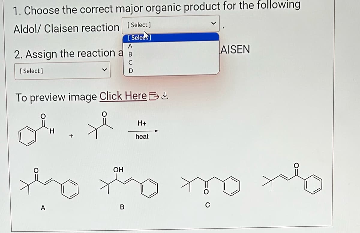 1. Choose the correct major organic product for the following
Aldol/ Claisen reaction [Select]
[Select]
A
2. Assign the reaction a B
C
[Select]
D
To preview image Click Here
Ok. H
H
H+
heat
AISEN
OH
the the mothe
A
B