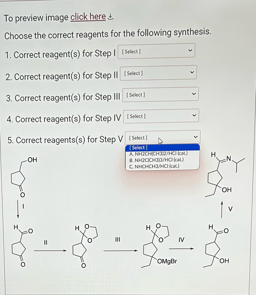 To preview image click here
Choose the correct reagents for the following synthesis.
1. Correct reagent(s) for Step | [Select ]
2. Correct reagent(s) for Step II
3. Correct reagent(s) for Step III
4. Correct reagent(s) for Step IV
5. Correct reagents(s) for Step V
H
-OH
|||
[Select]
[Select]
[Select]
[Select]
[Select]
A. NH2CH(CH3)2/HCI (cat.)
B. NH2C(CH3)3/HCI (cat.)
C. NHCHCH3/HCI (cat.)
H
OMgBr
H
Y
OH
OH