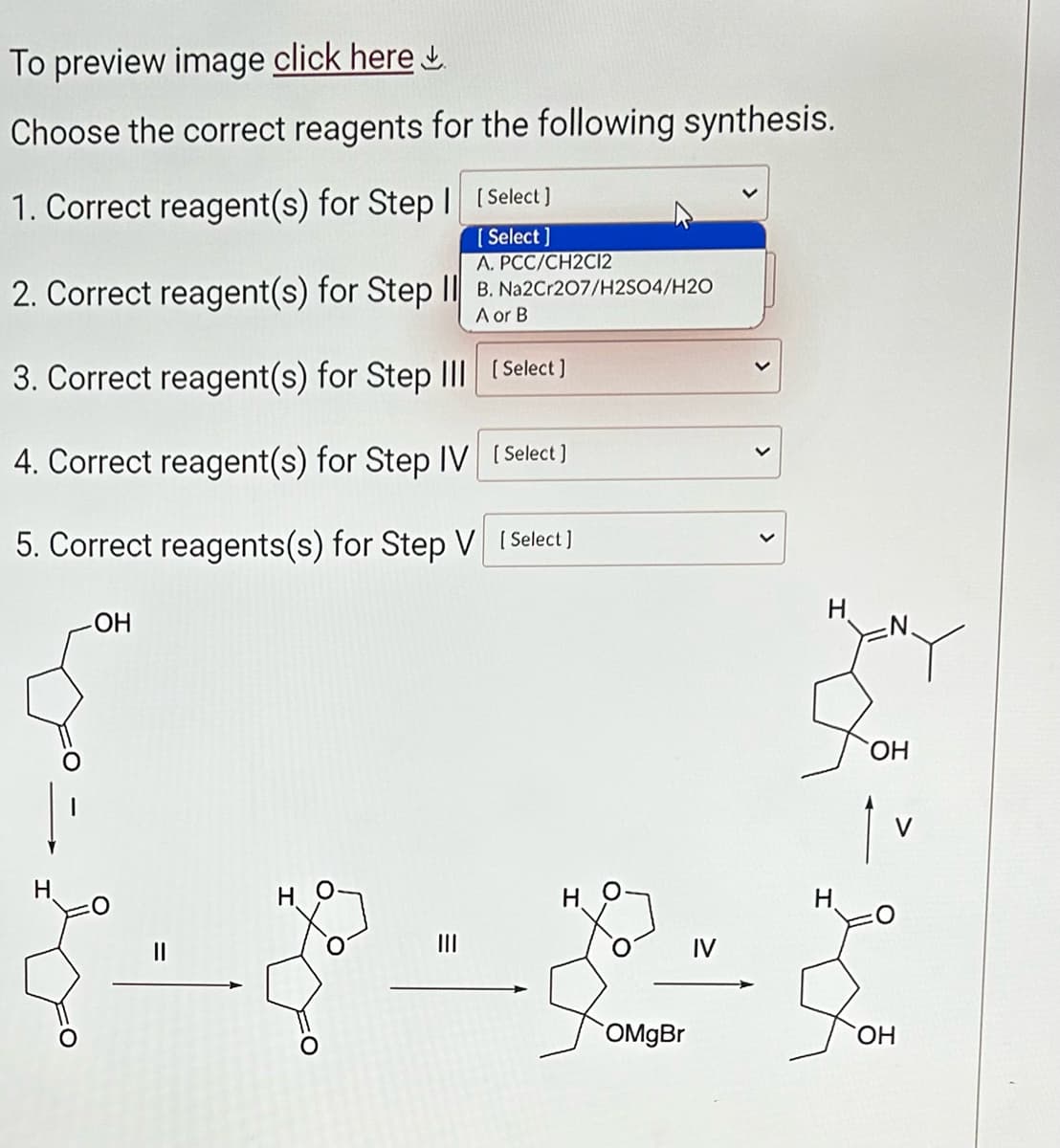 To preview image click here
Choose the correct reagents for the following synthesis.
1. Correct reagent(s) for Step I [Select]
[Select]
A. PCC/CH2C12
2. Correct reagent(s) for Step II B. Na2Cr207/H2SO4/H20
A or B
3. Correct reagent(s) for Step III
[Select]
4. Correct reagent(s) for Step IV [Select]
5. Correct reagents(s) for Step V [Select]
H
-OH
11
|||
OMgBr
H
H
OH
OH