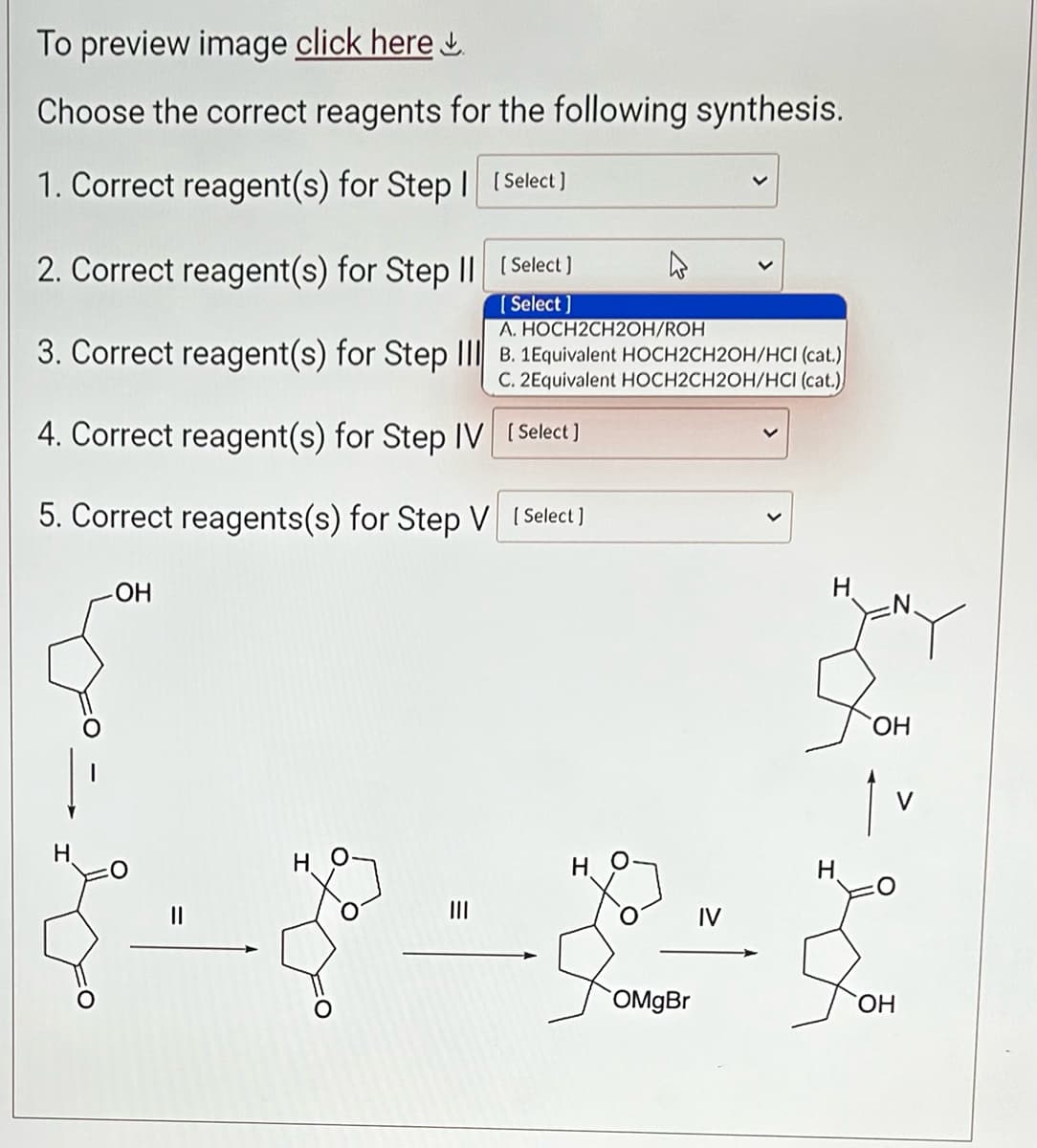 To preview image click here.
Choose the correct reagents for the following synthesis.
1. Correct reagent(s) for Step | [Select]
2. Correct reagent(s) for Step II
A. HOCH2CH2OH/ROH
3. Correct reagent(s) for Step III B. 1Equivalent HOCH2CH2OH/HCI (cat.)
C. 2Equivalent HOCH2CH2OH/HCI (cat.)
4. Correct reagent(s) for Step IV
5. Correct reagents(s) for Step V
-ОН
[Select ]
[Select]
H
[Select]
[ Select]
H
OMgBr
IV
H
H
OH
1
OH