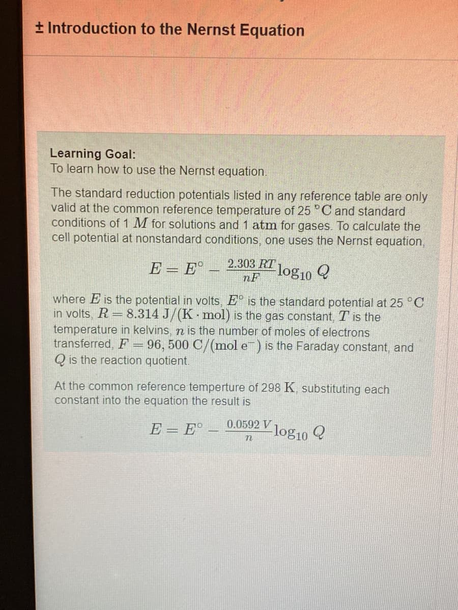 + Introduction to the Nernst Equation
Learning Goal:
To learn how to use the Nernst equation.
The standard reduction potentials listed in any reference table are only
valid at the common reference temperature of 25 °C and standard
conditions of 1 M for solutions and 1 atm for gases. To calculate the
cell potential at nonstandard conditions, one uses the Nernst equation,
2.303 RT
E = E
nF
-log10 Q
where E is the potential in volts, E is the standard potential at 25 °C
in volts, R = 8.314 J/(K-mol) is the gas constant, T is the
temperature in kelvins, n is the number of moles of electrons
transferred, F = 96, 500 C/(mol e) is the Faraday constant, and
Qis the reaction quotient.
At the common reference temperture of 298 K, substituting each
constant into the equation the result is
E = E°
0.0592 V
n
log10
Q