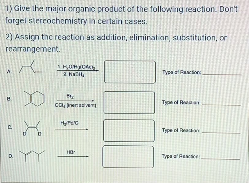 1) Give the major organic product of the following reaction. Don't
forget stereochemistry in certain cases.
2) Assign the reaction as addition, elimination, substitution, or
rearrangement.
A.
B.
C.
D.
xx
D
D
1. H₂O/Hg(OAc)2
2. NaBH₂
Br₂
CCI (inert solvent)
H₂/Pd/C
HBr
Type of Reaction:
Type of Reaction:
Type of Reaction:
Type of Reaction: