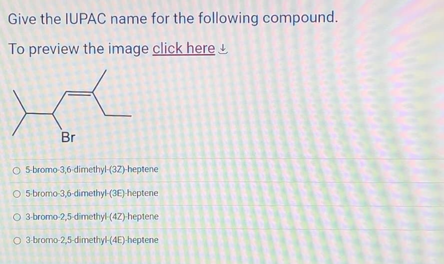 Give the IUPAC name for the following compound.
To preview the image click here
Br
O 5-bromo-3,6-dimethyl-(3Z)-heptene
O 5-bromo-3,6-dimethyl-(3E)-heptene
O 3-bromo-2,5-dimethyl-(4Z)-heptene
O 3-bromo-2,5-dimethyl-(4E)-heptene
