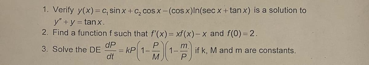 1. Verify y(x)=c, sin x + c₂ cos x −(cos x) In(sec x + tanx) is a solution to
y" + y = tanx.
2. Find a function f such that f'(x) = xf(x)-x and f(0) = 2.
dP
3. Solve the DE
dt
= kP
M
if k, M and m are constants.