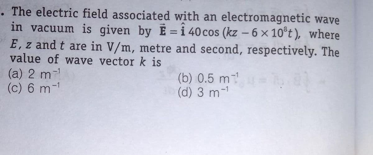 . The electric field associated with an electromagnetic wave
in vacuum is given by E = i 40 cos (kz - 6 x 10°t), where
E, z and t are in V/m, metre and second, respectively. The
value of wave vector k is
(a) 2 m-1
(c) 6 m-1
(b) 0.5 m-
(d) 3 m-1
