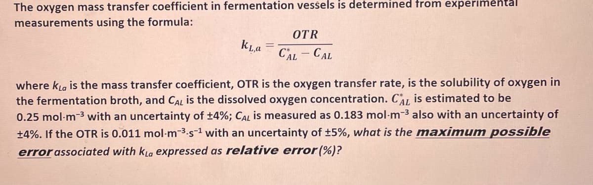The oxygen mass transfer coefficient in fermentation vessels is determined from experimental
measurements using the formula:
OTR
kLa
CAL -CAL
where kLa is the mass transfer coefficient, OTR is the oxygen transfer rate, is the solubility of oxygen in
the fermentation broth, and CAL is the dissolved oxygen concentration. CA is estimated to be
0.25 mol-m-3 with an uncertainty of ±4%; CAL is measured as 0.183 mol-m-3 also with an uncertainty of
+4%. If the OTR is 0.011 mol-m-3.s-1 with an uncertainty of +5%, what is the maximum possible
error associated with kLa expressed as relative error (%)?
