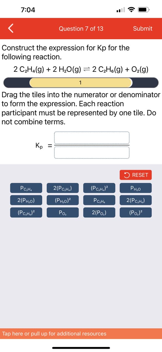 7:04
Question 7 of 13
Construct the expression for Kp for the
following reaction.
2 C₂H₂(g) + 2 H₂O(g) = 2 C₂H(g) + O₂(g)
Kp =
PC₂H₂
2(PH,O)
(PC₂H₂)²
Drag the tiles into the numerator or denominator
to form the expression. Each reaction
participant must be represented by one tile. Do
not combine terms.
1
2(PC₂H₂)
(PH₂0)²
Po₂
Submit
(PC₂H₂)²
PC₂H6
2(Po₂)
Tap here or pull up for additional resources
RESET
PH₂0
2(PC₂H₂)
(P0₂)²