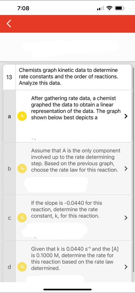 13
a
b
d
7:08
Chemists graph kinetic data to determine
rate constants and the order of reactions.
Analyze this data.
L
After gathering rate data, a chemist
graphed the data to obtain a linear
representation of the data. The graph
shown below best depicts a
Assume that A is the only component
involved up to the rate determining
step. Based on the previous graph,
choose the rate law for this reaction. >
If the slope is -0.0440 for this
reaction, determine the rate
constant, k, for this reaction.
Given that k is 0.0440 s¹ and the [A]
is 0.1000 M, determine the rate for
this reaction based on the rate law
determined.
>
>